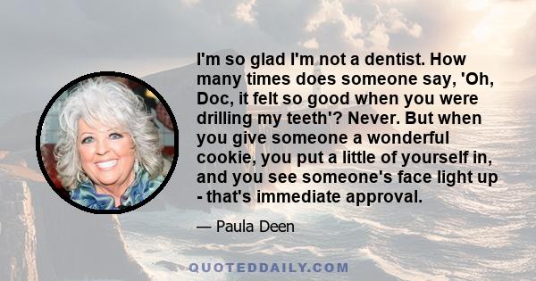 I'm so glad I'm not a dentist. How many times does someone say, 'Oh, Doc, it felt so good when you were drilling my teeth'? Never. But when you give someone a wonderful cookie, you put a little of yourself in, and you