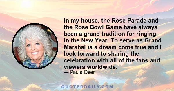 In my house, the Rose Parade and the Rose Bowl Game have always been a grand tradition for ringing in the New Year. To serve as Grand Marshal is a dream come true and I look forward to sharing the celebration with all