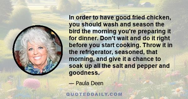 In order to have good fried chicken, you should wash and season the bird the morning you're preparing it for dinner. Don't wait and do it right before you start cooking. Throw it in the refrigerator, seasoned, that