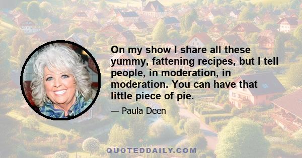 On my show I share all these yummy, fattening recipes, but I tell people, in moderation, in moderation. You can have that little piece of pie.