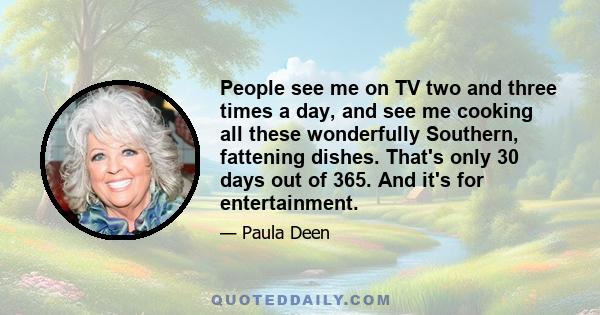 People see me on TV two and three times a day, and see me cooking all these wonderfully Southern, fattening dishes. That's only 30 days out of 365. And it's for entertainment.