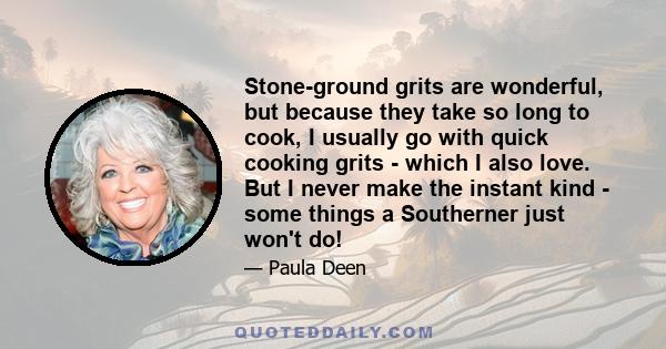 Stone-ground grits are wonderful, but because they take so long to cook, I usually go with quick cooking grits - which I also love. But I never make the instant kind - some things a Southerner just won't do!