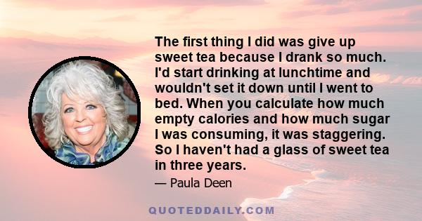 The first thing I did was give up sweet tea because I drank so much. I'd start drinking at lunchtime and wouldn't set it down until I went to bed. When you calculate how much empty calories and how much sugar I was