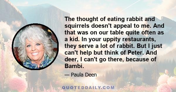 The thought of eating rabbit and squirrels doesn't appeal to me. And that was on our table quite often as a kid. In your uppity restaurants, they serve a lot of rabbit. But I just can't help but think of Peter. And