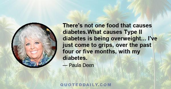 There's not one food that causes diabetes.What causes Type II diabetes is being overweight... I've just come to grips, over the past four or five months, with my diabetes.