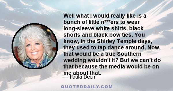 Well what I would really like is a bunch of little n***ers to wear long-sleeve white shirts, black shorts and black bow ties. You know, in the Shirley Temple days, they used to tap dance around. Now, that would be a