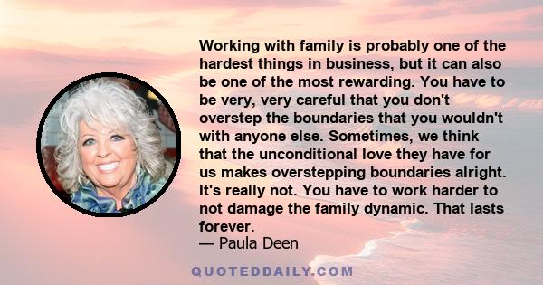 Working with family is probably one of the hardest things in business, but it can also be one of the most rewarding. You have to be very, very careful that you don't overstep the boundaries that you wouldn't with anyone 