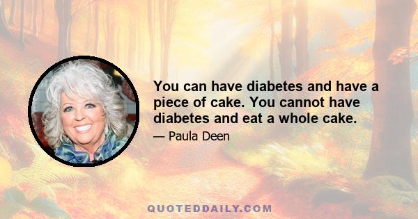 You can have diabetes and have a piece of cake. You cannot have diabetes and eat a whole cake.