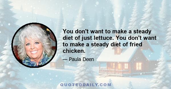 You don't want to make a steady diet of just lettuce. You don't want to make a steady diet of fried chicken.