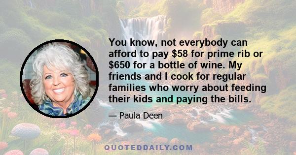 You know, not everybody can afford to pay $58 for prime rib or $650 for a bottle of wine. My friends and I cook for regular families who worry about feeding their kids and paying the bills.