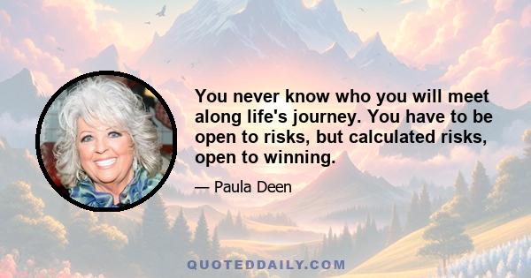 You never know who you will meet along life's journey. You have to be open to risks, but calculated risks, open to winning.