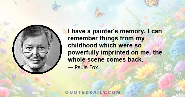 I have a painter's memory. I can remember things from my childhood which were so powerfully imprinted on me, the whole scene comes back.