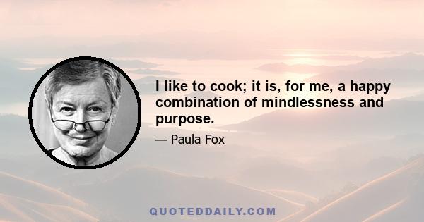 I like to cook; it is, for me, a happy combination of mindlessness and purpose.