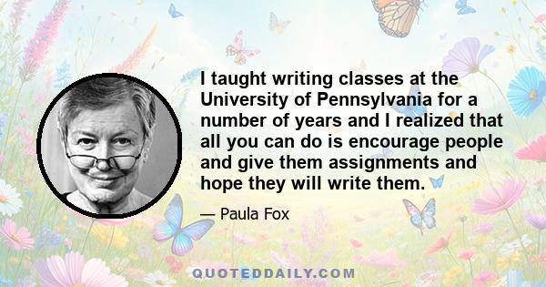 I taught writing classes at the University of Pennsylvania for a number of years and I realized that all you can do is encourage people and give them assignments and hope they will write them.