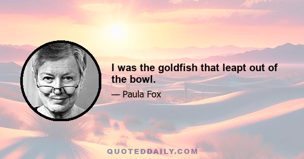 I was the goldfish that leapt out of the bowl.