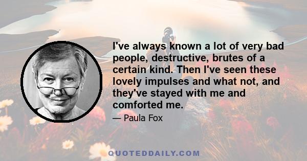 I've always known a lot of very bad people, destructive, brutes of a certain kind. Then I've seen these lovely impulses and what not, and they've stayed with me and comforted me.