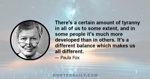 There's a certain amount of tyranny in all of us to some extent, and in some people it's much more developed than in others. It's a different balance which makes us all different.