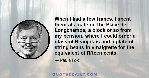 When I had a few francs, I spent them at a café on the Place de Longchamps, a block or so from my pension, where I could order a glass of Beaujolais and a plate of string beans in vinaigrette for the equivalent of