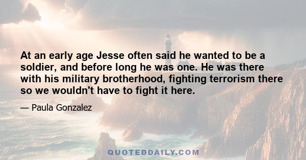 At an early age Jesse often said he wanted to be a soldier, and before long he was one. He was there with his military brotherhood, fighting terrorism there so we wouldn't have to fight it here.