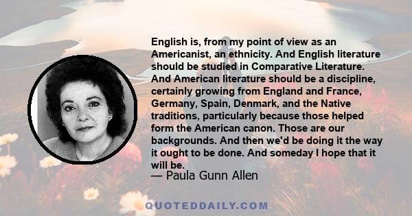 English is, from my point of view as an Americanist, an ethnicity. And English literature should be studied in Comparative Literature. And American literature should be a discipline, certainly growing from England and