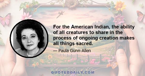 For the American Indian, the ability of all creatures to share in the process of ongoing creation makes all things sacred.