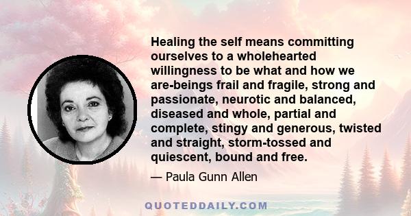 Healing the self means committing ourselves to a wholehearted willingness to be what and how we are-beings frail and fragile, strong and passionate, neurotic and balanced, diseased and whole, partial and complete,