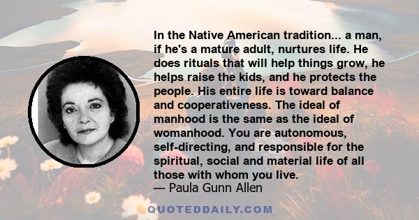 In the Native American tradition... a man, if he's a mature adult, nurtures life. He does rituals that will help things grow, he helps raise the kids, and he protects the people. His entire life is toward balance and