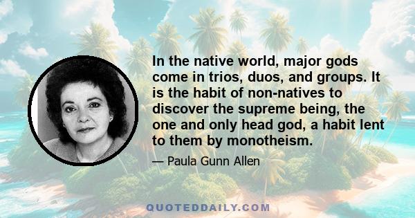 In the native world, major gods come in trios, duos, and groups. It is the habit of non-natives to discover the supreme being, the one and only head god, a habit lent to them by monotheism.