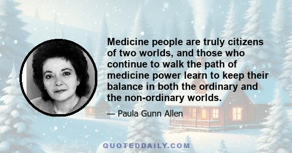 Medicine people are truly citizens of two worlds, and those who continue to walk the path of medicine power learn to keep their balance in both the ordinary and the non-ordinary worlds.