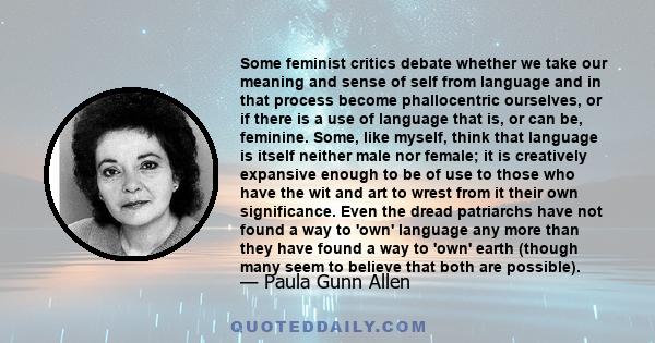 Some feminist critics debate whether we take our meaning and sense of self from language and in that process become phallocentric ourselves, or if there is a use of language that is, or can be, feminine. Some, like