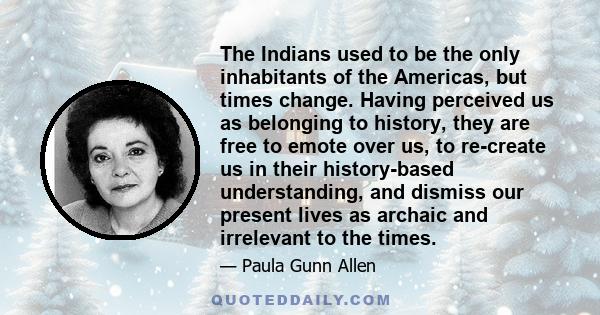 The Indians used to be the only inhabitants of the Americas, but times change. Having perceived us as belonging to history, they are free to emote over us, to re-create us in their history-based understanding, and