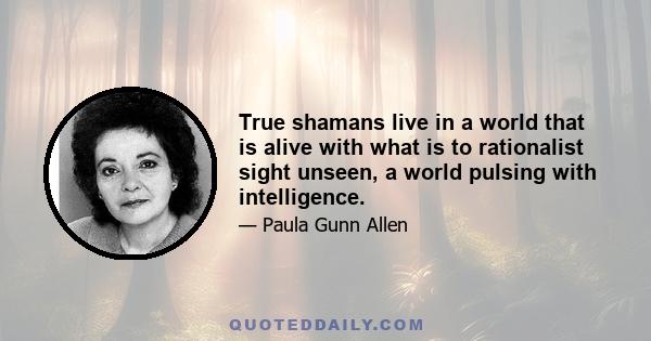 True shamans live in a world that is alive with what is to rationalist sight unseen, a world pulsing with intelligence.