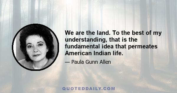 We are the land. To the best of my understanding, that is the fundamental idea that permeates American Indian life.