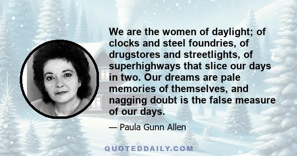 We are the women of daylight; of clocks and steel foundries, of drugstores and streetlights, of superhighways that slice our days in two. Our dreams are pale memories of themselves, and nagging doubt is the false