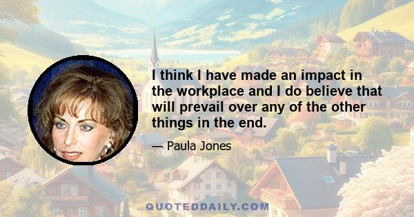 I think I have made an impact in the workplace and I do believe that will prevail over any of the other things in the end.