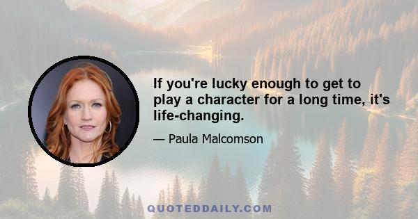 If you're lucky enough to get to play a character for a long time, it's life-changing.