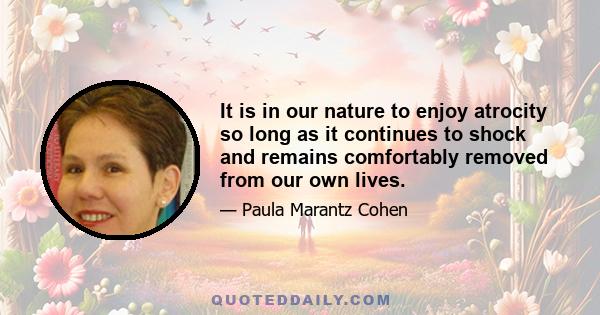 It is in our nature to enjoy atrocity so long as it continues to shock and remains comfortably removed from our own lives.