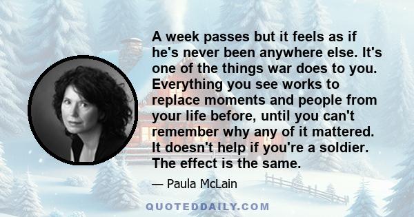 A week passes but it feels as if he's never been anywhere else. It's one of the things war does to you. Everything you see works to replace moments and people from your life before, until you can't remember why any of