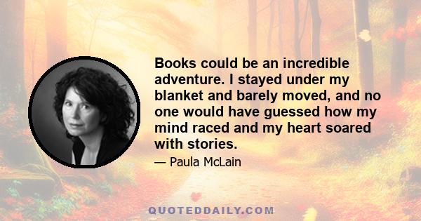 Books could be an incredible adventure. I stayed under my blanket and barely moved, and no one would have guessed how my mind raced and my heart soared with stories.