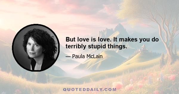 But love is love. It makes you do terribly stupid things.