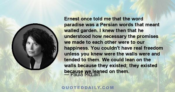 Ernest once told me that the word paradise was a Persian words that meant walled garden. I knew then that he understood how necessary the promises we made to each other were to our happiness. You couldn't have real