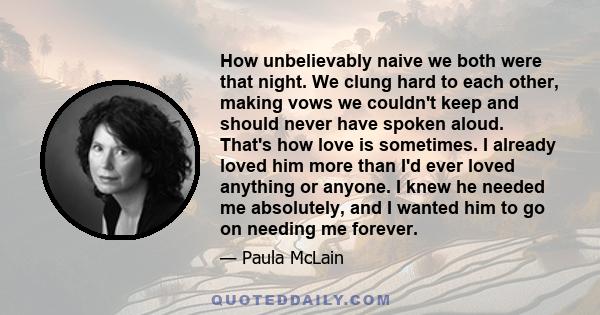 How unbelievably naive we both were that night. We clung hard to each other, making vows we couldn't keep and should never have spoken aloud. That's how love is sometimes. I already loved him more than I'd ever loved