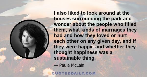 I also liked to look around at the houses surrounding the park and wonder about the people who filled them, what kinds of marriages they had and how they loved or hurt each other on any given day, and if they were