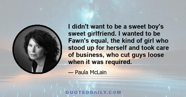 I didn't want to be a sweet boy's sweet girlfriend. I wanted to be Fawn's equal, the kind of girl who stood up for herself and took care of business, who cut guys loose when it was required.