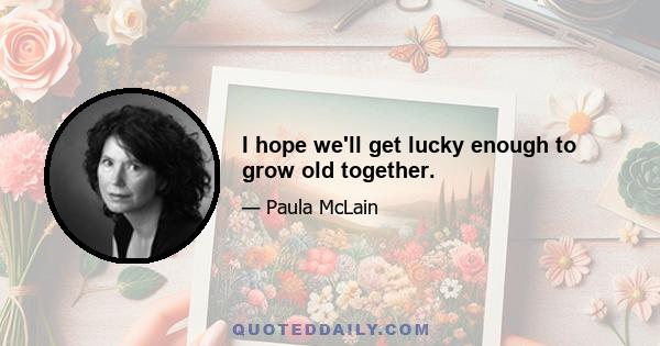 I hope we'll get lucky enough to grow old together.