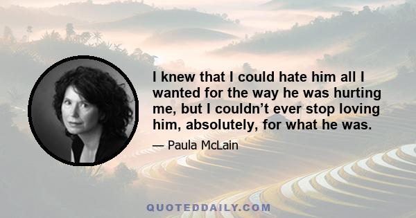 I knew that I could hate him all I wanted for the way he was hurting me, but I couldn’t ever stop loving him, absolutely, for what he was.