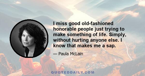 I miss good old-fashioned honorable people just trying to make something of life. Simply, without hurting anyone else. I know that makes me a sap.