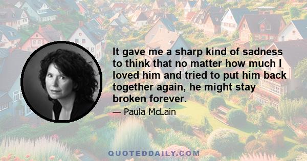 It gave me a sharp kind of sadness to think that no matter how much I loved him and tried to put him back together again, he might stay broken forever.