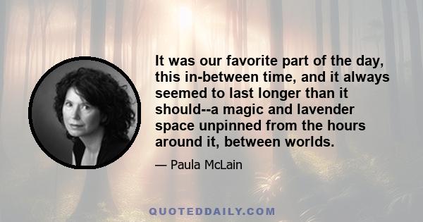 It was our favorite part of the day, this in-between time, and it always seemed to last longer than it should--a magic and lavender space unpinned from the hours around it, between worlds.