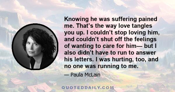 Knowing he was suffering pained me. That’s the way love tangles you up. I couldn’t stop loving him, and couldn’t shut off the feelings of wanting to care for him— but I also didn’t have to run to answer his letters. I